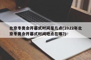 北京冬奥会开幕式时间是几点(2022年北京冬奥会开幕式时间地点在哪?)