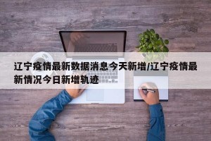 辽宁疫情最新数据消息今天新增/辽宁疫情最新情况今日新增轨迹