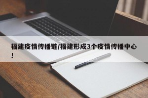 福建疫情传播链/福建形成3个疫情传播中心!