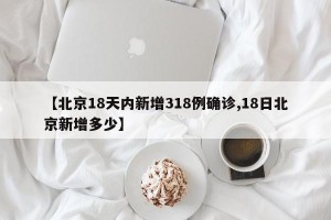 【北京18天内新增318例确诊,18日北京新增多少】