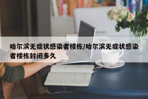 哈尔滨无症状感染者楼栋/哈尔滨无症状感染者楼栋封闭多久