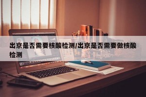 出京是否需要核酸检测/出京是否需要做核酸检测