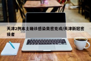 天津2例本土确诊感染奥密克戎/天津新冠密接者