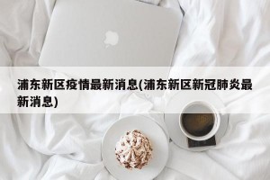 浦东新区疫情最新消息(浦东新区新冠肺炎最新消息)