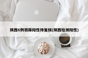 陕西6例初筛阳性待复核(陕西检测阳性)