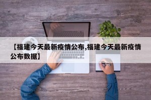 【福建今天最新疫情公布,福建今天最新疫情公布数据】