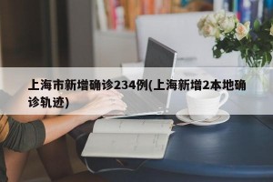 上海市新增确诊234例(上海新增2本地确诊轨迹)