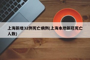 上海新增32例死亡病例(上海本地新冠死亡人数)