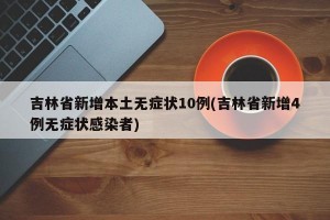 吉林省新增本土无症状10例(吉林省新增4例无症状感染者)