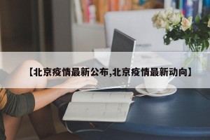 【北京疫情最新公布,北京疫情最新动向】