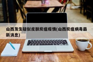 山西发生疑似皮肤炭疽疫情(山西炭疽病毒最新消息)