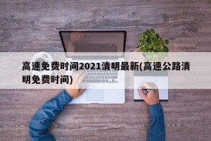 高速免费时间2021清明最新(高速公路清明免费时间)