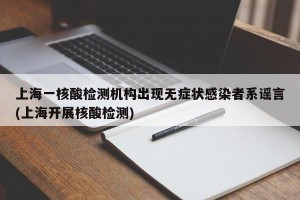 上海一核酸检测机构出现无症状感染者系谣言(上海开展核酸检测)