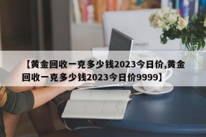 【黄金回收一克多少钱2023今日价,黄金回收一克多少钱2023今日价9999】