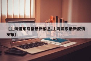 【上海浦东疫情最新消息,上海浦东最新疫情发布】