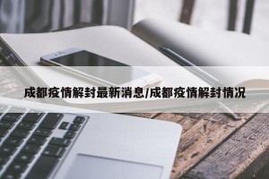 成都疫情解封最新消息/成都疫情解封情况