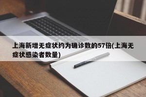 上海新增无症状约为确诊数的57倍(上海无症状感染者数量)