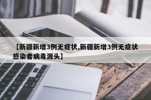 【新疆新增3例无症状,新疆新增3例无症状感染者病毒源头】