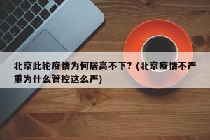 北京此轮疫情为何居高不下？(北京疫情不严重为什么管控这么严)