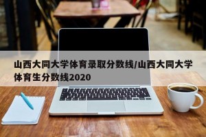 山西大同大学体育录取分数线/山西大同大学体育生分数线2020