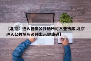 【北京：进入各类公共场所可不查核酸,北京进入公共场所必须出示健康码】