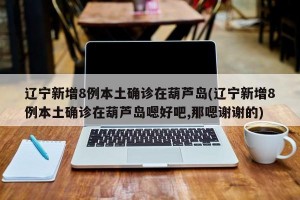 辽宁新增8例本土确诊在葫芦岛(辽宁新增8例本土确诊在葫芦岛嗯好吧,那嗯谢谢的)