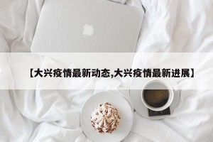 【大兴疫情最新动态,大兴疫情最新进展】