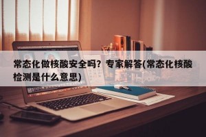 常态化做核酸安全吗？专家解答(常态化核酸检测是什么意思)