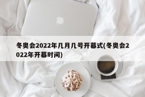 冬奥会2022年几月几号开幕式(冬奥会2022年开幕时间)