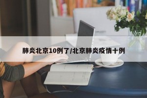 肺炎北京10例了/北京肺炎疫情十例