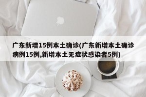 广东新增15例本土确诊(广东新增本土确诊病例15例,新增本土无症状感染者5例)