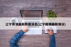 辽宁疫情最新数据消息(辽宁疫情最新情况)