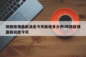 陕西疫情最新消息今天新增多少例/陕西疫情最新动态今天