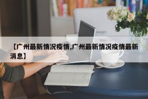 【广州最新情况疫情,广州最新情况疫情最新消息】