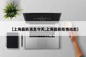 【上海最新消息今天,上海最新疫情动态】