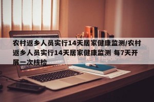 农村返乡人员实行14天居家健康监测/农村返乡人员实行14天居家健康监测 每7天开展一次核检