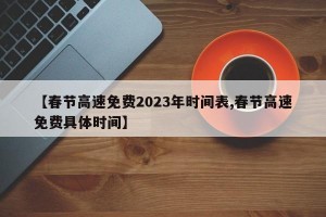 【春节高速免费2023年时间表,春节高速免费具体时间】