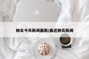 肺炎今天新闻最新/最近肺炎新闻