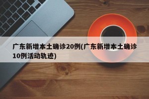 广东新增本土确诊20例(广东新增本土确诊10例活动轨迹)