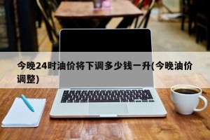 今晚24时油价将下调多少钱一升(今晚油价调整)