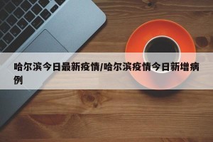 哈尔滨今日最新疫情/哈尔滨疫情今日新增病例