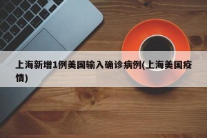 上海新增1例美国输入确诊病例(上海美国疫情)