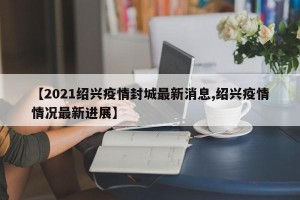 【2021绍兴疫情封城最新消息,绍兴疫情情况最新进展】