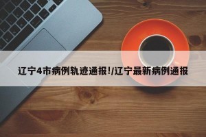 辽宁4市病例轨迹通报!/辽宁最新病例通报