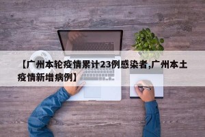 【广州本轮疫情累计23例感染者,广州本土疫情新增病例】