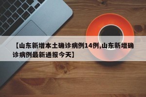 【山东新增本土确诊病例14例,山东新增确诊病例最新通报今天】