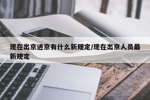 现在出京进京有什么新规定/现在出京人员最新规定