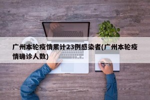 广州本轮疫情累计23例感染者(广州本轮疫情确诊人数)