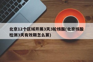 北京12个区域开展3天3轮核酸(北京核酸检测3天有效期怎么算)