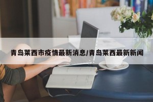 青岛莱西市疫情最新消息/青岛莱西最新新闻